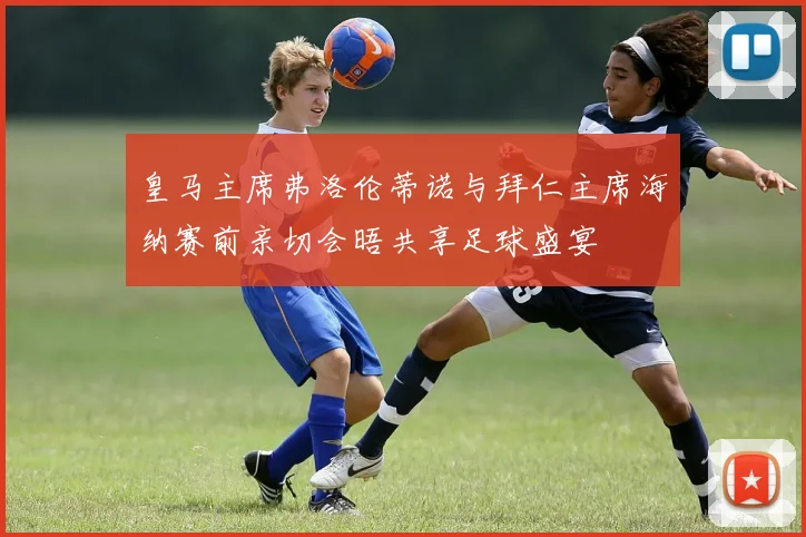 皇马主席弗洛伦蒂诺与拜仁主席海纳赛前亲切会晤共享足球盛宴