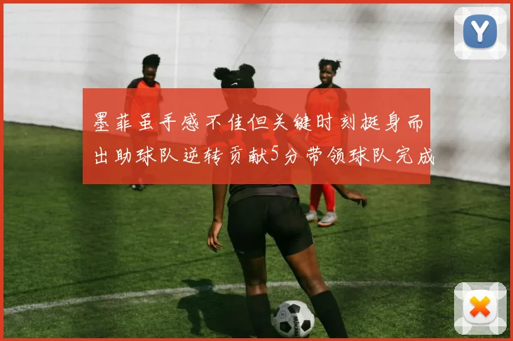 墨菲虽手感不佳但关键时刻挺身而出助球队逆转贡献5分带领球队完成13-0反击