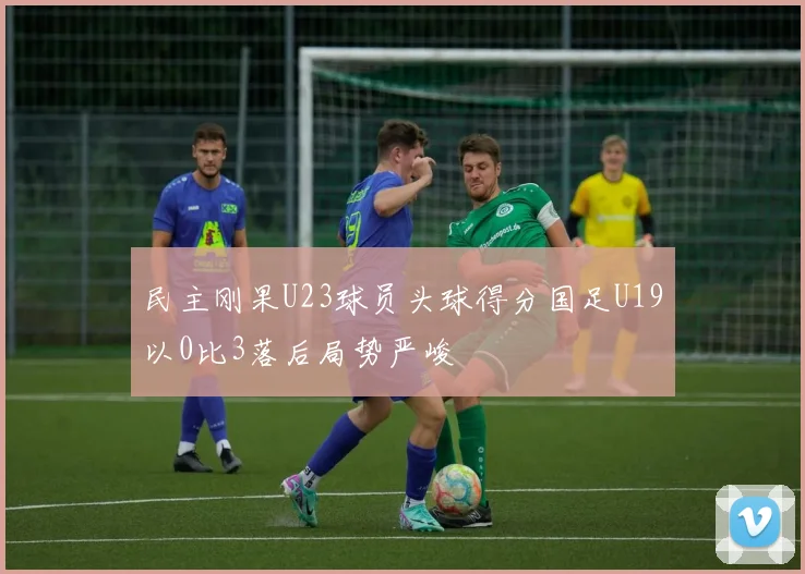 民主刚果U23球员头球得分国足U19以0比3落后局势严峻