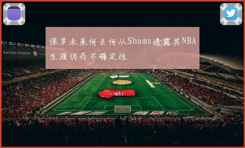 保罗未来何去何从Shams透露其NBA生涯仍存不确定性
