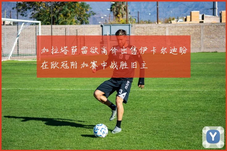 加拉塔萨雷欲高价出售伊卡尔迪盼在欧冠附加赛中战胜旧主