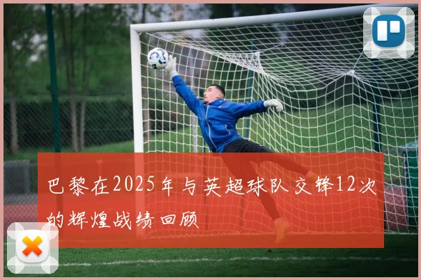 巴黎在2025年与英超球队交锋12次的辉煌战绩回顾