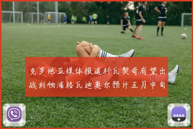 克罗地亚媒体报道科瓦契奇有望出战利物浦格瓦迪奥尔预计五月中旬回归