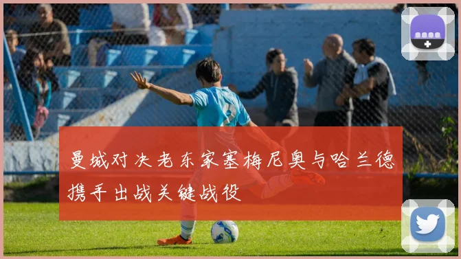 曼城对决老东家塞梅尼奥与哈兰德携手出战关键战役