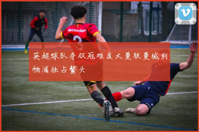 英超球队夺双冠难度大曼联曼城利物浦独占鳌头