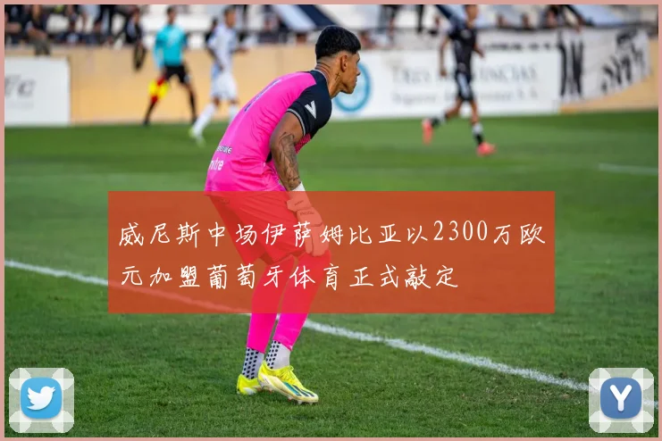 威尼斯中场伊萨姆比亚以2300万欧元加盟葡萄牙体育正式敲定
