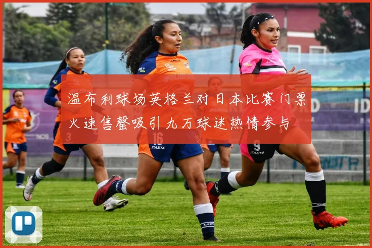 温布利球场英格兰对日本比赛门票火速售罄吸引九万球迷热情参与