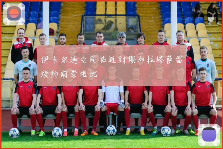 伊卡尔迪合同临近到期加拉塔萨雷续约前景堪忧